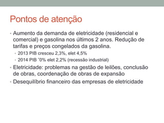 Pontos de atenção
•  Aumento da demanda de eletricidade (residencial e
comercial) e gasolina nos últimos 2 anos. Redução de
tarifas e preços congelados da gasolina.
•  2013 PIB cresceu 2,3%, elet 4,5%
•  2014 PIB ˜0% elet 2,2% (recessão industrial)
•  Eletricidade: problemas na gestão de leilões, conclusão
de obras, coordenação de obras de expansão
•  Desequilíbrio financeiro das empresas de eletricidade
 