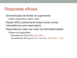 Respostas oficiais
•  Diversificação de fontes de suprimento
•  Leilões específicos: eólico, solar
•  Desde 2003 praticamente todas novas usinas
hidroelétricas sem reservatório
•  Dependência cada vez maior de termoeletricidade
•  Fatores de capacidade:
•  Hidroelétricas 2012 (57%) 2013 (49%)
•  Termoelétricas 2012 (geral 37%, GN 42%) 2013 (65% , 73%)
 