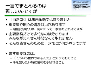 ⼀一⾔言でまとめるのは
難しいんですが
•  「当然OK」は未来永劫ではありません
•  重要度度や関⼼心の濃淡は当然あります
–  超絶変態な⼈人は、何にだって⼀一家⾔言あるわけですが
•  主要業務だけで多忙なのは分かります
みんながたくさん時間なんて取れません
•  そんな皆さんのために、JPNICが何かやってます
•  まず重要なのは、
–  「そういう世界もあるんだ」と知っておくこと
–  ⼿手を出したい時に情報を⼿手繰れること
 