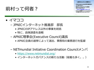 前村って何者？
•  イマココ
–  JPNICインターネット推進部 　部⻑⾧長
•  JPNICのIPアドレス以外の事業を統括
•  特に、政策調査を直轄
–  APNIC理理事会(Executive  Council)議⻑⾧長
•  APNIC会員の選挙によって選出、事務局の業務遂⾏行行を監督
–  NETmundial  Initiative  Coordination  Councilメンバ
•  https://www.netmundial.org/  
•  インターネットガバナンスの新たな活動（疑義も多く。。）
4	
 