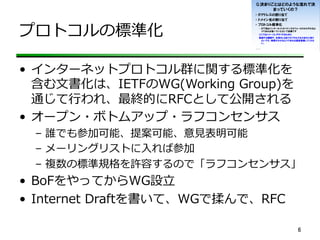 プロトコルの標準化
•  インターネットプロトコル群に関する標準化を
含む⽂文書化は、IETFのWG(Working  Group)を
通じて⾏行行われ、最終的にRFCとして公開される
•  オープン・ボトムアップ・ラフコンセンサス
–  誰でも参加可能、提案可能、意⾒見見表明可能
–  メーリングリストに⼊入れば参加
–  複数の標準規格を許容するので「ラフコンセンサス」
•  BoFをやってからWG設⽴立立
•  Internet  Draftを書いて、WGで揉んで、RFC
6	
 