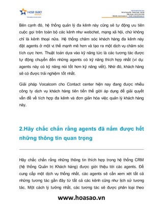 www.hoasao.vn
Bên cạnh đó, hệ thống quản lý đa kênh này cũng sẽ tự động ưu tiên
cuộc gọi trên toàn bộ các kênh như webchat, mạng xã hội, chứ không
chỉ là kênh thoại nữa. Hệ thống chăm sóc khách hàng đa kênh này
đặt agents ở một vị thế mạnh mẽ hơn và tạo ra một dịch vụ chăm sóc
tích cực hơn. Thuật toán dựa vào kỹ năng tức là các tương tác được
tự động chuyển đến những agents có kỹ năng thích hợp nhất (ví dụ:
agents này có kỹ năng nói tốt hơn kỹ năng viết). Nhờ đó, khách hàng
sẽ có được trải nghiệm tốt nhất.
Giải pháp Vocalcom cho Contact center hiện nay đang được nhiều
công ty dịch vụ khách hàng tiên tiến thế giới áp dụng để giải quyết
vấn đề về tích hợp đa kênh và đơn giản hóa việc quản lý khách hàng
này.
2.Hãy chắc chắn rằng agents đã nắm được hết
những thông tin quan trọng
Hãy chắc chắn rằng những thông tin thích hợp trong hệ thống CRM
(hệ thống Quản trị Khách hàng) được giới thiệu tới các agents. Để
cung cấp một dịch vụ thống nhất, các agents sẽ cần xem xét tất cả
những tương tác gần đây từ tất cả các kênh cũng như lịch sử tương
tác. Một cách lý tưởng nhất, các tương tác sẽ được phân loại theo
 