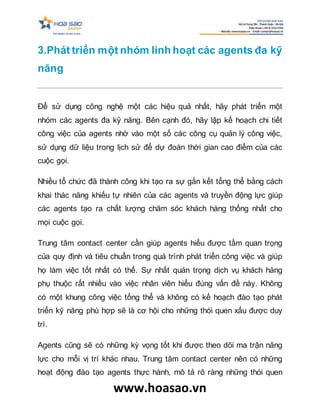 www.hoasao.vn
3.Phát triển một nhóm linh hoạt các agents đa kỹ
năng
Để sử dụng công nghệ một các hiệu quả nhất, hãy phát triển một
nhóm các agents đa kỹ năng. Bên cạnh đó, hãy lập kế hoạch chi tiết
công việc của agents nhờ vào một số các công cụ quản lý công việc,
sử dụng dữ liệu trong lịch sử để dự đoán thời gian cao điểm của các
cuộc gọi.
Nhiều tổ chức đã thành công khi tạo ra sự gắn kết tổng thể bằng cách
khai thác năng khiếu tự nhiên của các agents và truyền động lực giúp
các agents tạo ra chất lượng chăm sóc khách hàng thống nhất cho
mọi cuộc gọi.
Trung tâm contact center cần giúp agents hiểu được tầm quan trọng
của quy định và tiêu chuẩn trong quá trình phát triển công việc và giúp
họ làm việc tốt nhất có thể. Sự nhất quán trọng dịch vụ khách hàng
phụ thuộc rất nhiều vào việc nhân viên hiểu đúng vấn đề này. Không
có một khung công việc tổng thể và không có kế hoạch đào tạo phát
triển kỹ năng phù hợp sẽ là cơ hội cho những thói quen xấu được duy
trì.
Agents cũng sẽ có những kỳ vọng tốt khi được theo dõi ma trận năng
lực cho mỗi vị trí khác nhau. Trung tâm contact center nên có những
hoạt động đào tạo agents thực hành, mô tả rõ ràng những thói quen
 