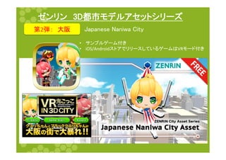 ゼンリン　3D都市モデルアセットシリーズ	
第2弾：　大阪	
 Japanese Naniwa City	
•  サンプルゲーム付き	
  
•  iOS/AndroidストアでリリースしているゲームはVRモード付き	
 