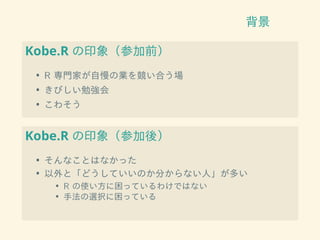 背景
Kobe.R の印象（参加前）
• R 専門家が自慢の業を競い合う場
• きびしい勉強会
• こわそう
Kobe.R の印象（参加後）
• そんなことはなかった
• 以外と「どうしていいのか分からない人」が多い
• R の使い方に困っているわけではない
• 手法の選択に困っている
 