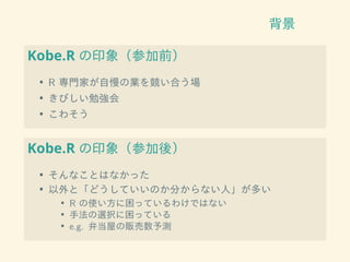 背景
Kobe.R の印象（参加前）
• R 専門家が自慢の業を競い合う場
• きびしい勉強会
• こわそう
Kobe.R の印象（参加後）
• そんなことはなかった
• 以外と「どうしていいのか分からない人」が多い
• R の使い方に困っているわけではない
• 手法の選択に困っている
• e.g. 弁当屋の販売数予測
 