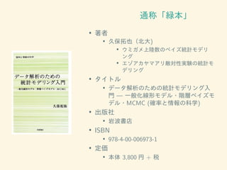 通称「緑本」
• 著者
• 久保拓也（北大)
• ウミガメ上陸数のベイズ統計モデリ
ング
• エゾアカヤマアリ敵対性実験の統計モ
デリング
• タイトル
• データ解析のための統計モデリング入
門 — 一般化線形モデル・階層ベイズモ
デル・MCMC (確率と情報の科学)
• 出版社
• 岩波書店
• ISBN
• 978-4-00-006973-1
• 定価
• 本体 3,800 円 + 税
 