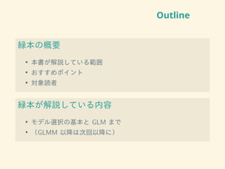 Outline
緑本の概要
• 本書が解説している範囲
• おすすめポイント
• 対象読者
緑本が解説している内容
• モデル選択の基本と GLM まで
• （GLMM 以降は次回以降に）
 