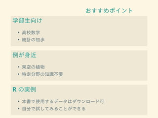 おすすめポイント
学部生向け
• 高校数学
• 統計の初歩
例が身近
• 架空の植物
• 特定分野の知識不要
R の実例
• 本書で使用するデータはダウンロード可
• 自分で試してみることができる
 
