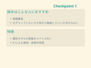 Checkpoint 1
緑本はこんな人におすすめ
• 直線番長
• モデリングしたいけど何から勉強していいか分からない
特徴
• 線形モデルの発展からベイズ化へ
• R による実例・再現が容易
 