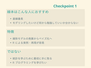 Checkpoint 1
緑本はこんな人におすすめ
• 直線番長
• モデリングしたいけど何から勉強していいか分からない
特徴
• 線形モデルの発展からベイズ化へ
• R による実例・再現が容易
ではない
• 統計を学ぶために最初に手に取る
• R プログラミングを学びたい
 