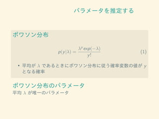 パラメータを推定する
ポワソン分布
p(y|λ) =
λy exp(−λ)
y!
(1)
• 平均が λ であるときにポワソン分布に従う確率変数の値が y
となる確率
ポワソン分布のパラメータ
平均 λ が唯一のパラメータ
 