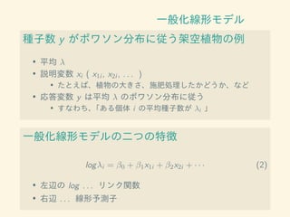 一般化線形モデル
種子数 y がポワソン分布に従う架空植物の例
• 平均 λ
• 説明変数 xi ( x1i , x2i , . . . )
• たとえば、植物の大きさ、施肥処理したかどうか、など
• 応答変数 y は平均 λ のポワソン分布に従う
• すなわち、「ある個体 i の平均種子数が λi 」
一般化線形モデルの二つの特徴
logλi = β0 + β1x1i + β2x2i + · · · (2)
• 左辺の log . . . リンク関数
• 右辺 . . . 線形予測子
 