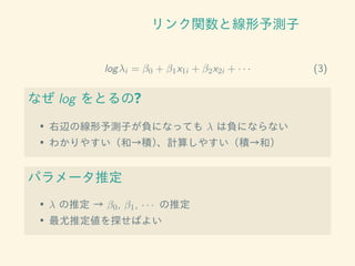 リンク関数と線形予測子
logλi = β0 + β1x1i + β2x2i + · · · (3)
なぜ log をとるの?
• 右辺の線形予測子が負になっても λ は負にならない
• わかりやすい（和→積）、計算しやすい（積→和）
パラメータ推定
• λ の推定 → β0, β1, · · · の推定
• 最尤推定値を探せばよい
 