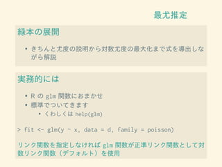最尤推定
緑本の展開
• きちんと尤度の説明から対数尤度の最大化まで式を導出しな
がら解説
実務的には
• R の glm 関数におまかせ
• 標準でついてきます
• くわしくは help(glm)
> fit <- glm(y ~ x, data = d, family = poisson)
リンク関数を指定しなければ glm 関数が正準リンク関数として対
数リンク関数（デフォルト）を使用
 