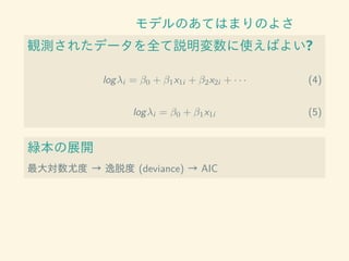 モデルのあてはまりのよさ
観測されたデータを全て説明変数に使えばよい?
logλi = β0 + β1x1i + β2x2i + · · · (4)
logλi = β0 + β1x1i (5)
緑本の展開
最大対数尤度 → 逸脱度 (deviance) → AIC
 
