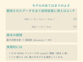 モデルのあてはまりのよさ
観測されたデータを全て説明変数に使えばよい?
logλi = β0 + β1x1i + β2x2i + · · · (4)
logλi = β0 + β1x1i (5)
緑本の展開
最大対数尤度 → 逸脱度 (deviance) → AIC
実務的には
• R の MASS パッケージの stepAIC 関数（緑本 6 章）
• いい感じに AIC 最小のモデルを選択してくれる
 
