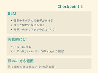 Checkpoint 2
GLM
• 確率分布を選んでモデルを推定
• リンク関数と線形予測子
• モデルのあてはまりの良さ (AIC)
実務的には
• R の glm 関数
• R の MASS パッケージの stepAIC 関数
緑本の対応範囲
第 1 章から第 4 章まで（一部第 6 章）
 