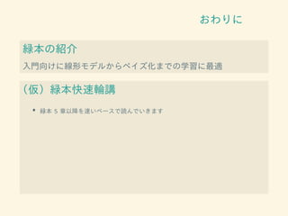 おわりに
緑本の紹介
入門向けに線形モデルからベイズ化までの学習に最適
（仮）緑本快速輪講
• 緑本 5 章以降を速いペースで読んでいきます
 