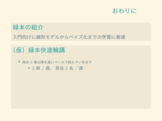 おわりに
緑本の紹介
入門向けに線形モデルからベイズ化までの学習に最適
（仮）緑本快速輪講
• 緑本 5 章以降を速いペースで読んでいきます
• 2 章 / 週、 担当 2 名 / 週
 