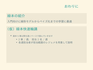 おわりに
緑本の紹介
入門向けに線形モデルからベイズ化までの学習に最適
（仮）緑本快速輪講
• 緑本 5 章以降を速いペースで読んでいきます
• 2 章 / 週、 担当 2 名 / 週
• 各週担当者が担当範囲のレジュメを用意して説明
 