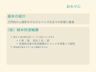 おわりに
緑本の紹介
入門向けに線形モデルからベイズ化までの学習に最適
（仮）緑本快速輪講
• 緑本 5 章以降を速いペースで読んでいきます
• 2 章 / 週、 担当 2 名 / 週
• 各週担当者が担当範囲のレジュメを用意して説明
• 参加者が集まりそうなら開催するかも
 