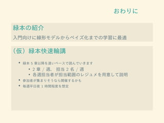 おわりに
緑本の紹介
入門向けに線形モデルからベイズ化までの学習に最適
（仮）緑本快速輪講
• 緑本 5 章以降を速いペースで読んでいきます
• 2 章 / 週、 担当 2 名 / 週
• 各週担当者が担当範囲のレジュメを用意して説明
• 参加者が集まりそうなら開催するかも
• 毎週平日夜 1 時間程度を想定
 