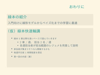 おわりに
緑本の紹介
入門向けに線形モデルからベイズ化までの学習に最適
（仮）緑本快速輪講
• 緑本 5 章以降を速いペースで読んでいきます
• 2 章 / 週、 担当 2 名 / 週
• 各週担当者が担当範囲のレジュメを用意して説明
• 参加者が集まりそうなら開催するかも
• 毎週平日夜 1 時間程度を想定
• 第一回の内容（案）
 