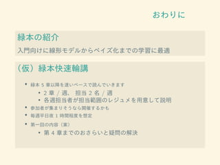おわりに
緑本の紹介
入門向けに線形モデルからベイズ化までの学習に最適
（仮）緑本快速輪講
• 緑本 5 章以降を速いペースで読んでいきます
• 2 章 / 週、 担当 2 名 / 週
• 各週担当者が担当範囲のレジュメを用意して説明
• 参加者が集まりそうなら開催するかも
• 毎週平日夜 1 時間程度を想定
• 第一回の内容（案）
• 第 4 章までのおさらいと疑問の解決
 