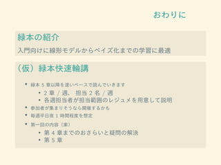 おわりに
緑本の紹介
入門向けに線形モデルからベイズ化までの学習に最適
（仮）緑本快速輪講
• 緑本 5 章以降を速いペースで読んでいきます
• 2 章 / 週、 担当 2 名 / 週
• 各週担当者が担当範囲のレジュメを用意して説明
• 参加者が集まりそうなら開催するかも
• 毎週平日夜 1 時間程度を想定
• 第一回の内容（案）
• 第 4 章までのおさらいと疑問の解決
• 第 5 章
 