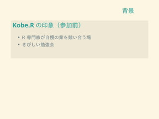 背景
Kobe.R の印象（参加前）
• R 専門家が自慢の業を競い合う場
• きびしい勉強会
 
