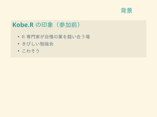 背景
Kobe.R の印象（参加前）
• R 専門家が自慢の業を競い合う場
• きびしい勉強会
• こわそう
 