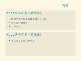 背景
Kobe.R の印象（参加前）
• R 専門家が自慢の業を競い合う場
• きびしい勉強会
• こわそう
Kobe.R の印象（参加後）
• そんなことはなかった
 