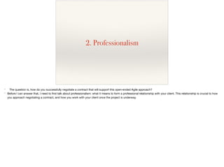 2. Professionalism
* The question is, how do you successfully negotiate a contract that will support this open-ended Agile approach?

* Before I can answer that, I need to ﬁrst talk about professionalism: what it means to form a professional relationship with your client. This relationship is crucial to how
you approach negotiating a contract, and how you work with your client once the project is underway.
 