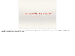 “I just wanted to hug everyone”
a friend visiting Japan for the first time
The Japanese aren’t known for being friendly, but they actually are, especially if you venture outside of Tokyo. If you make an eﬀort to engage socially, you may be
surprised at the warmth of the interactions you’ll have.
 