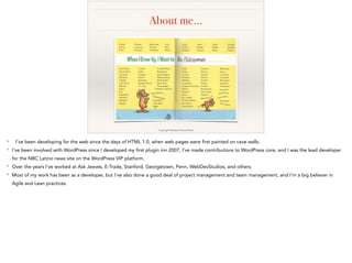 About me…
Copyright Random House Books
* I’ve been developing for the web since the days of HTML 1.0, when web pages were first painted on cave walls.
* I’ve been involved with WordPress since I developed my first plugin inn 2007, I’ve made contributions to WordPress core, and I was the lead developer
for the NBC Latino news site on the WordPress VIP platform.
* Over the years I’ve worked at Ask Jeeves, E-Trade, Stanford, Georgetown, Penn, WebDevStudios, and others.
* Most of my work has been as a developer, but I’ve also done a good deal of project management and team management, and I’m a big believer in
Agile and Lean practices.
 