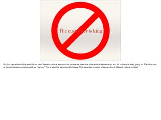 The customer is king
But this perception is the result of our own Western cultural assumptions, where we presume a hierarchical relationship, and it’s not what’s really going on. The Latin root
of the words service and servant are “servus.” This is also the same word for slave. The Japanese concept of service has a diﬀerent cultural context.
 