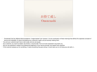 お持て成し
Omotenashi
* Omotenashi has two diﬀerent literal translations: “single-hearted” and “achieve.” It’s the combination of these meanings that deﬁnes the Japanese concepts of
service and hospitality. It’s about anticipating your customer’s needs, and pro-actively meeting them.

* You and your customer each have a role to play, and you are equals. 

* As a customer, you never tip waiters, taxi drivers, or anyone else. You’re not even expected to say thank you.

* But you are expected to respect the professional judgement of your service provider, and respect their expertise.

* If the customer presses you for something, it means something has gone wrong. It could mean you’re not doing your job well, or…
 