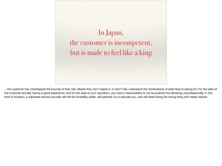 In Japan,
the customer is incompetent,
but is made to feel like a king
…the customer has overstepped the bounds of their role. Maybe they don’t realize it, or don’t fully understand the ramiﬁcations of what they’re asking for. For the sake of
the customer actually having a good experience, and for the sake of your reputation, you have a responsibility to not be pushed into behaving unprofessionally. In this
kind of situation, a Japanese service provider will still be incredibly polite, will patiently try to educate you, and will resist doing the wrong thing with steely resolve.
 