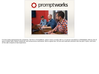 I’m here today representing two companies. The ﬁrst is PromptWorks, where I work currently. We’re a 15 person consultancy in Philadelphia. We do a lot of
work in Ruby, Rails, Python, JavaScript, and infrastructure automation. We’ve signed over 30 time and materials contracts over the past 2 years, and most
of this talk is based on that experience.
 