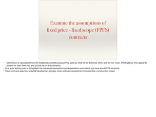 Examine the assumptions of
fixed price - fixed scope (FPFS)
contracts
* Clients have a natural preference for traditional contracts because they spell out what will be delivered, when, and for how much. At ﬁrst glance, they appear to
protect the client from risk, and put the risk on the contractor.

* So a good starting point is to highlight the misplaced assumptions and expectations your clients may have about FPFS contracts.

* These contracts assume a waterfall development process, where software development is treated like a construction project.
 