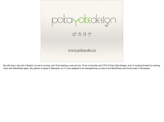 ポカヨケ
www.pokayoke.co
My wife has a new job in Boston, so we’re moving, and I’ll be starting a new job too. I’ll be co-founder and CTO of Poka Yoke Design, and I’m looking forward to working
more with WordPress again. My partner is based in Memphis, so I’m very pleased to be strengthening my ties to the WordPress community here in Tennessee.
 