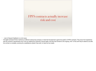 FPFS contracts actually increase
risk and cost
* Lack of frequent feedback is a root cause.

* The Agile Contracts Primer mentions an oﬀshore outsourcing company in India that has learned to game the system of FPFS contracts. They know from experience
that the contract's requirements won't end up meeting the customer's actual needs, and they look forward to the ongoing “rent” of the work they're asked to do after
the contract is complete, evolving the unsatisfactory system they built, to meet the true needs.

 