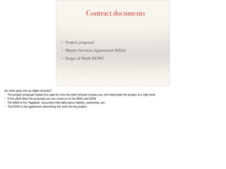 Contract documents
❖ Project proposal
❖ Master Services Agreement (MSA)
❖ Scope of Work (SOW)
So what goes into an Agile contract?

* The project proposal makes the case for why the client should choose you, and describes the project at a high level

* If the client likes the proposal you can move on to the MSA and SOW

* The MSA is the “legalese” document that talks about liability, warranties, etc

* The SOW is the agreement describing the work for the project
 