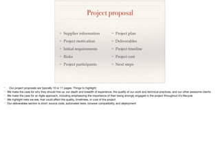 Project proposal
❖ Supplier information
❖ Project motivation
❖ Initial requirements
❖ Risks
❖ Project participants
❖ Project plan
❖ Deliverables
❖ Project timeline
❖ Project cost
❖ Next steps
* Our project proposals are typically 10 or 11 pages. Things to highlight:

* We make the case for why they should hire us: our depth and breadth of experience, the quality of our work and technical practices, and our other awesome clients

* We make the case for an Agile approach, including emphasizing the importance of their being strongly engaged in the project throughout it’s lifecycle

* We highlight risks we see, that could aﬀect the quality, timeliness, or cost of the project

* Our deliverables section is short: source code, automated tests, browser compatibility, and deployment
 