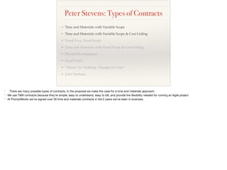 Peter Stevens: Types of Contracts
❖ Time and Materials with Variable Scope
❖ Time and Materials with Variable Scope & Cost Ceiling
❖ Fixed Price, Fixed Scope
❖ Time and Materials with Fixed Scope & Cost Ceiling
❖ Phased Development
❖ Fixed Proﬁt
❖ “Money for Nothing, Changes for Free”
❖ Joint Ventures
* There are many possible types of contracts. In the proposal we make the case for a time and materials approach. 

* We use T&M contracts because they’re simple, easy to understand, easy to bill, and provide the ﬂexibility needed for running an Agile project

* At PromptWorks we’ve signed over 30 time and materials contracts in the 2 years we’ve been in business.

 