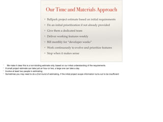 Our Time and Materials Approach
❖ Ballpark project estimate based on initial requirements
❖ Do an initial prioritization if not already provided
❖ Give them a dedicated team
❖ Deliver working features weekly
❖ Bill monthly for “developer weeks”
❖ Work continuously to evolve and prioritize features
❖ Stop when it makes sense
* We make it clear this is a non-binding estimate only, based on our initial understanding of the requirements

* A small project estimate can take just an hour or two, a large one can take a day

* Involve at least two people in estimating

* Sometimes you may need to do a 2nd round of estimating, if the initial project scope information turns out to be insuﬃcient
 