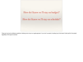 How do I know we’ll stay on budget?
How do I know we’ll stay on schedule?
These are trust and conﬁdence questions. Building trust is key to an agile approach. If you don’t succeed in building trust, that doesn’t bode well for the project,
regardless of the type of contract
 