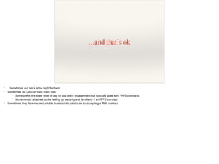 …and that’s ok
* Sometimes our price is too high for them

* Sometimes we just can’t win them over.

* Some prefer the lower level of day to day client engagement that typically goes with FPFS contracts

* Some remain attached to the feeling go security and familiarity if an FPFS contract

* Sometimes they face insurmountable bureaucratic obstacles to accepting a T&M contract
 