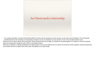 An Omotenashi relationship
* In our project proposals, we observe that traditional BDUF contracts sets the developer and client at odds, as each tries to bend ambiguity in the contractually-
speciﬁed features to their advantage. If the big-design estimate is too low, the developer can only absorb so much of the risk before calling it quits.

* We want to be our clients’ partner over the long term. We’ve learned the best way to align our interests and succeed together is to charge on a time-and-materials
basis and cooperatively manage the risks inherent in all software projects.

* We bring our expertise in software development and Agile practices, and we work together with ours clients who bring their domain expertise, business requirements,
and priorities. We work to respect each other’s roles, and together, we do great things.

 